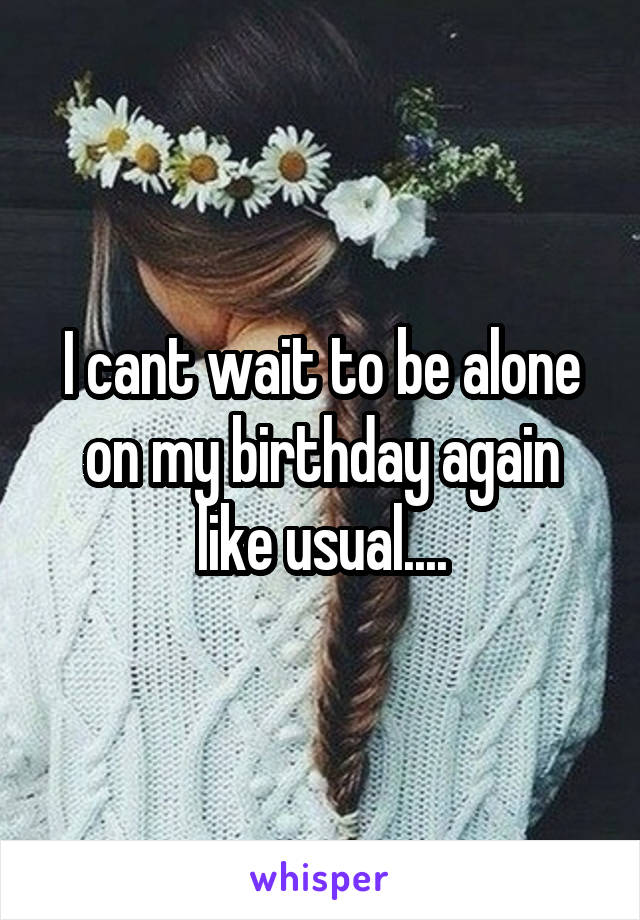 I cant wait to be alone on my birthday again like usual....