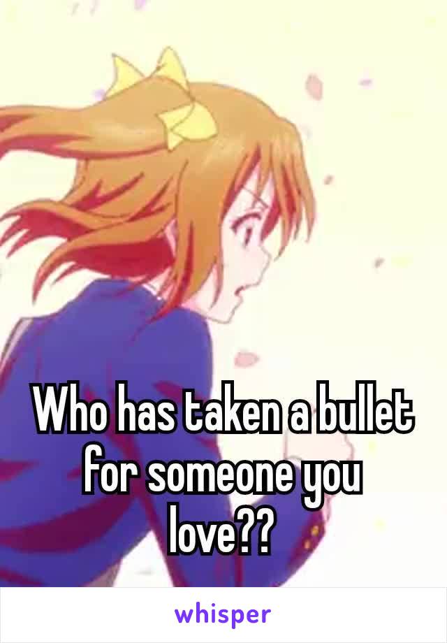 Who has taken a bullet for someone​ you love??