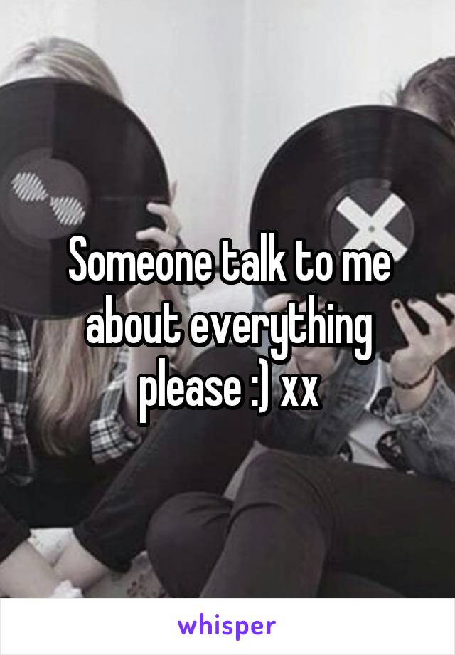 Someone talk to me about everything please :) xx