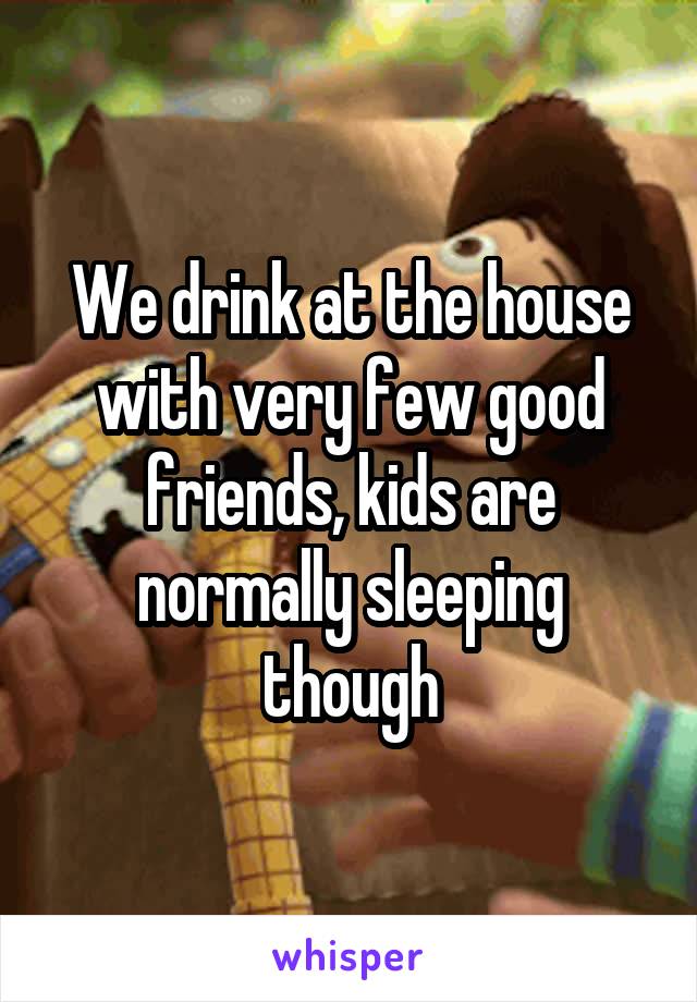 We drink at the house with very few good friends, kids are normally sleeping though