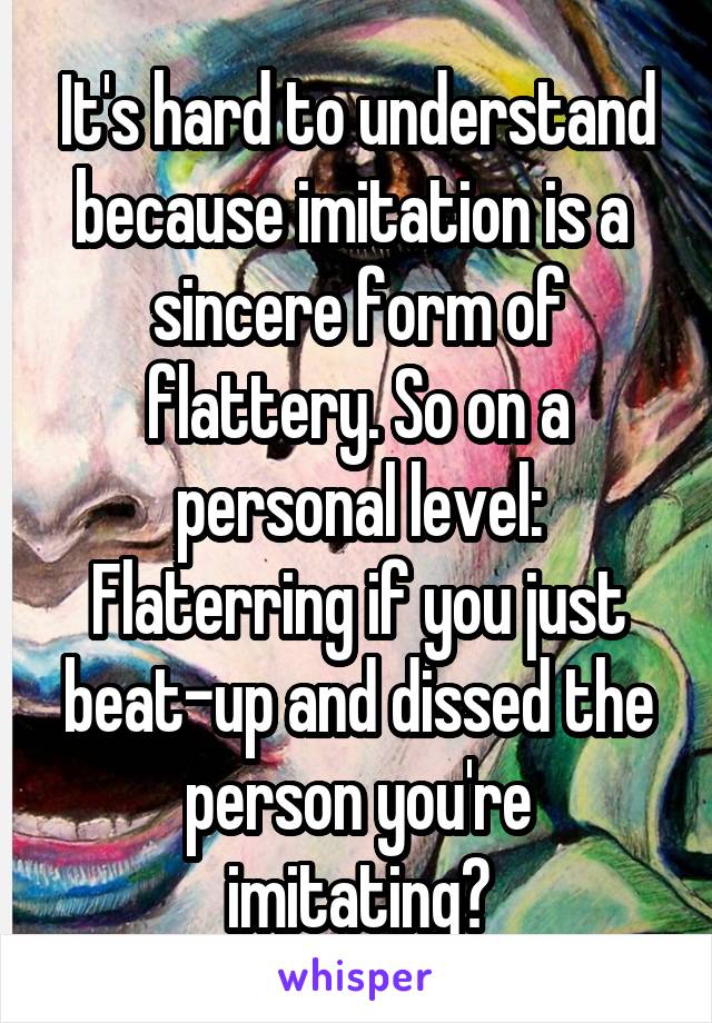 It's hard to understand because imitation is a  sincere form of flattery. So on a personal level: Flaterring if you just beat-up and dissed the person you're imitating?