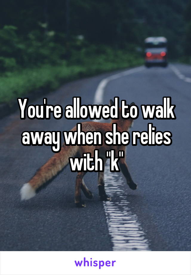 You're allowed to walk away when she relies with "k"