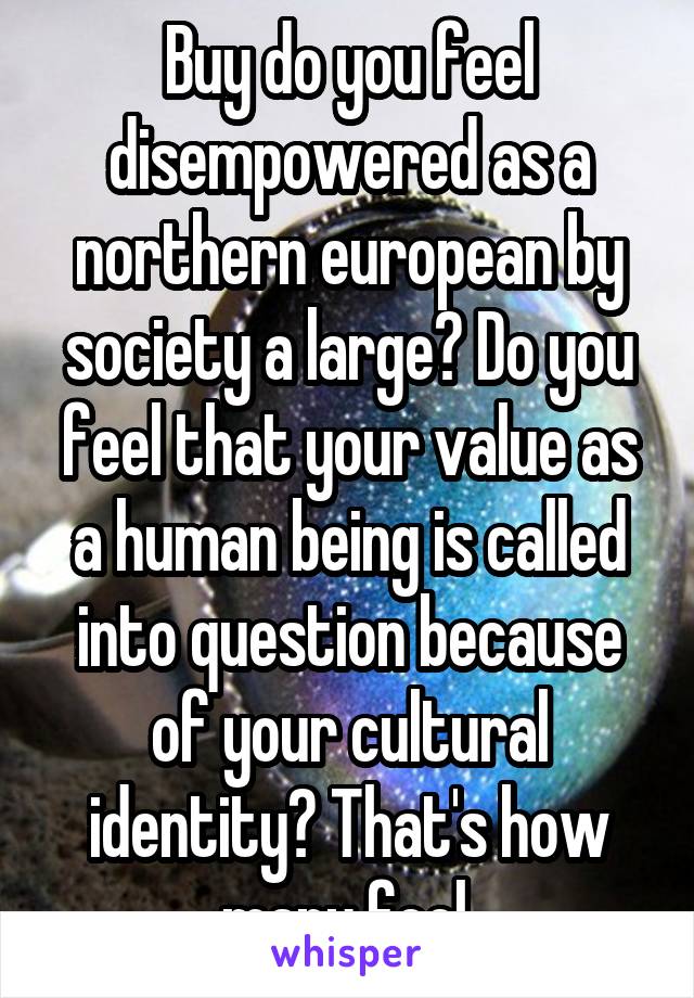 Buy do you feel disempowered as a northern european by society a large? Do you feel that your value as a human being is called into question because of your cultural identity? That's how many feel.