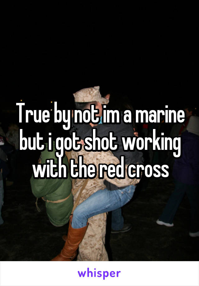 True by not im a marine but i got shot working with the red cross