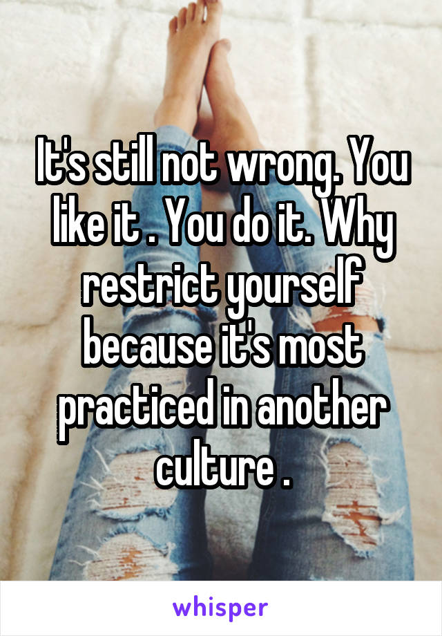 It's still not wrong. You like it . You do it. Why restrict yourself because it's most practiced in another culture .