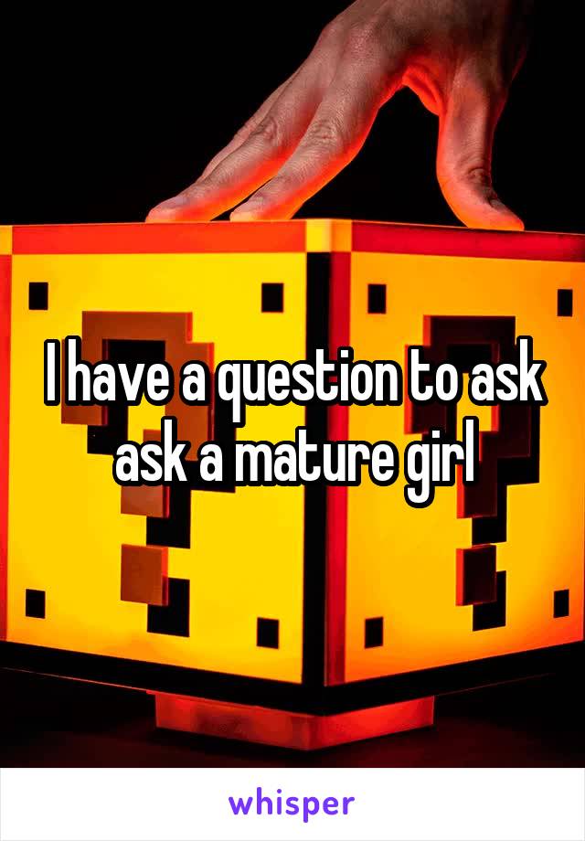 I have a question to ask ask a mature girl