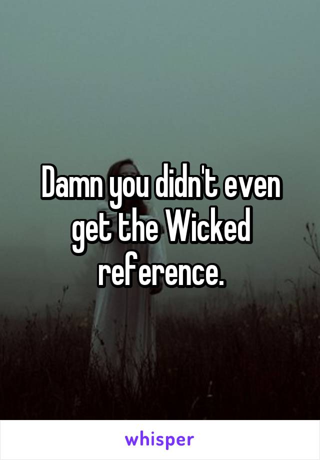 Damn you didn't even get the Wicked reference.