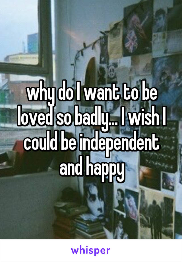 why do I want to be loved so badly... I wish I could be independent and happy