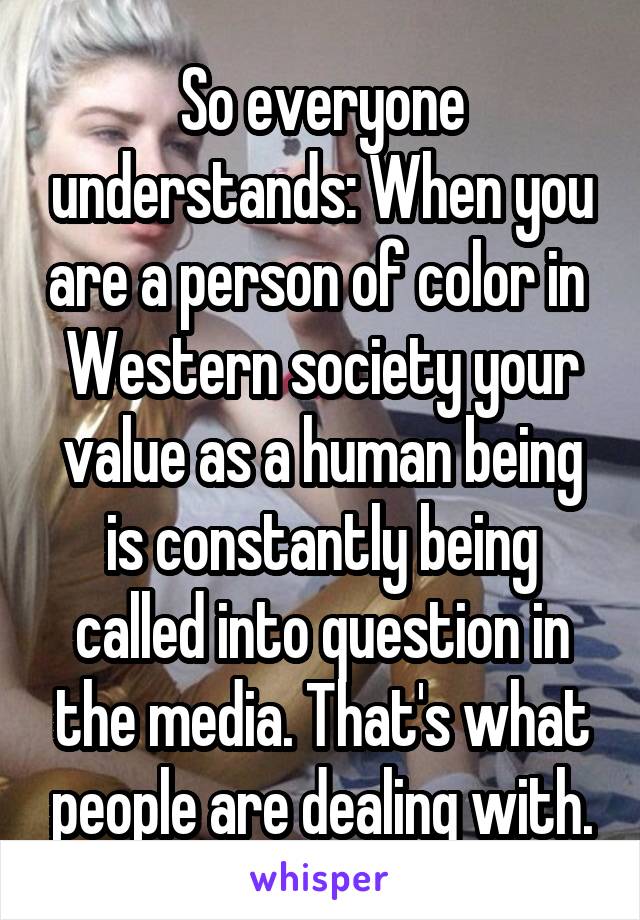 So everyone understands: When you are a person of color in  Western society your value as a human being is constantly being called into question in the media. That's what people are dealing with.