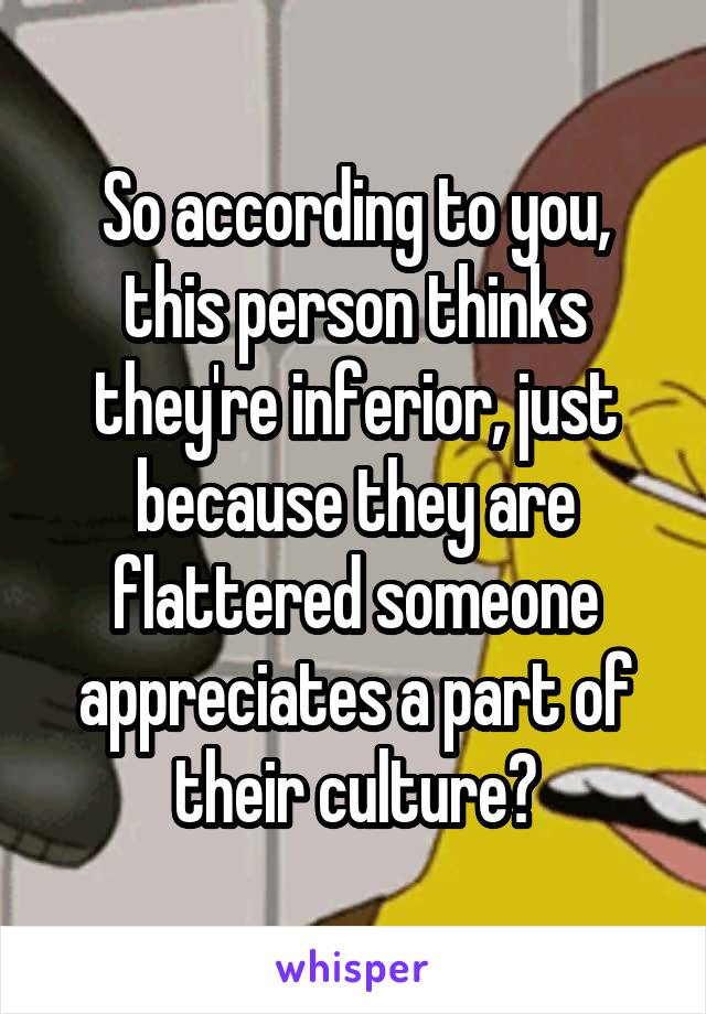 So according to you, this person thinks they're inferior, just because they are flattered someone appreciates a part of their culture?