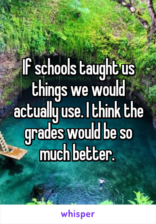 If schools taught us things we would actually use. I think the grades would be so much better. 