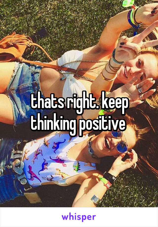 thats right. keep thinking positive 