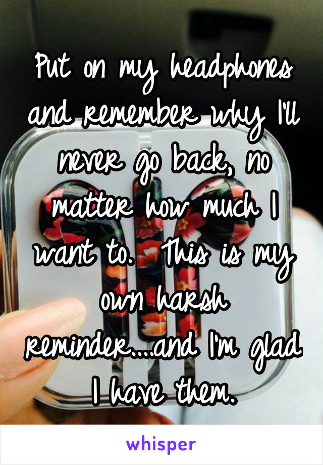 Put on my headphones and remember why I'll never go back, no matter how much I want to.  This is my own harsh reminder....and I'm glad I have them.