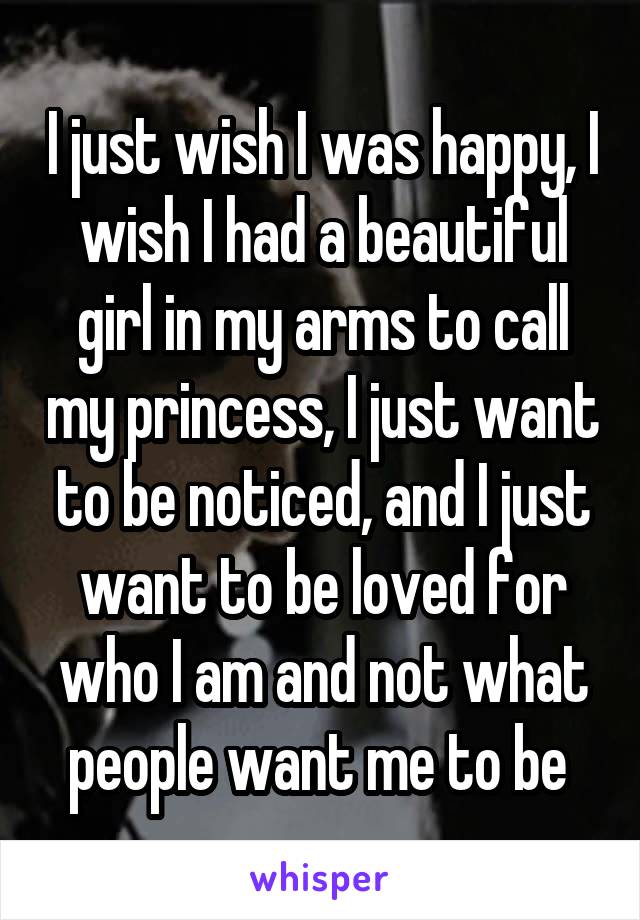 I just wish I was happy, I wish I had a beautiful girl in my arms to call my princess, I just want to be noticed, and I just want to be loved for who I am and not what people want me to be 