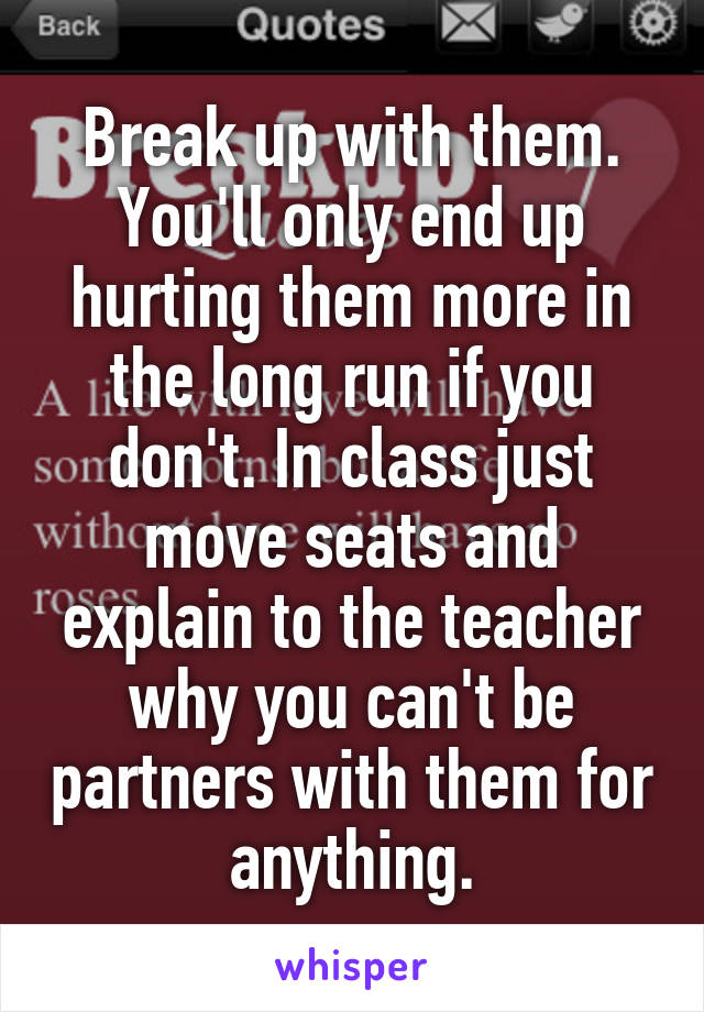 Break up with them. You'll only end up hurting them more in the long run if you don't. In class just move seats and explain to the teacher why you can't be partners with them for anything.