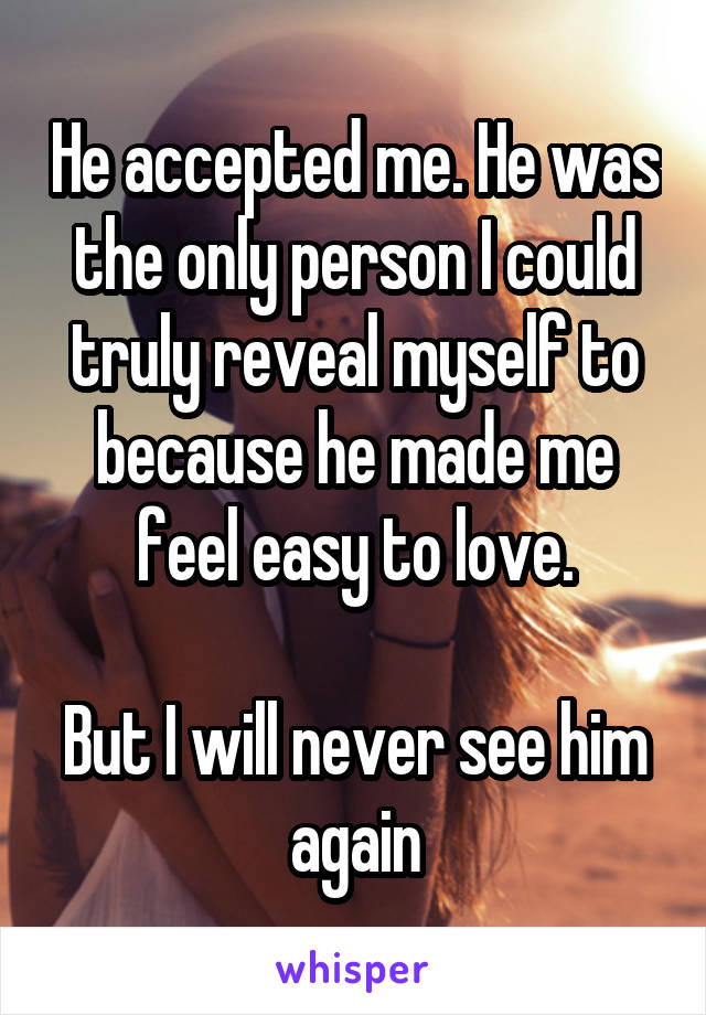 He accepted me. He was the only person I could truly reveal myself to because he made me feel easy to love.

But I will never see him again