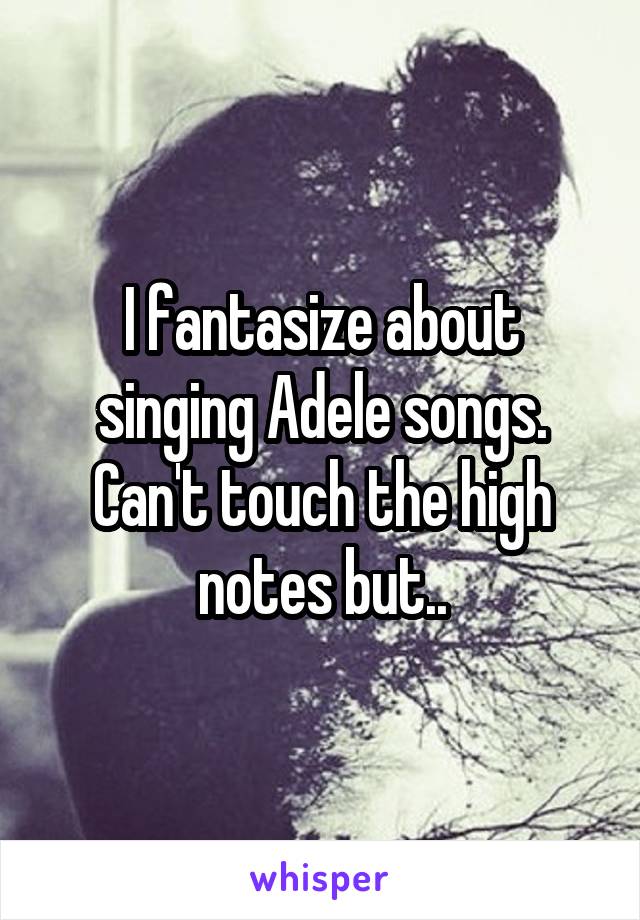 I fantasize about singing Adele songs. Can't touch the high notes but..