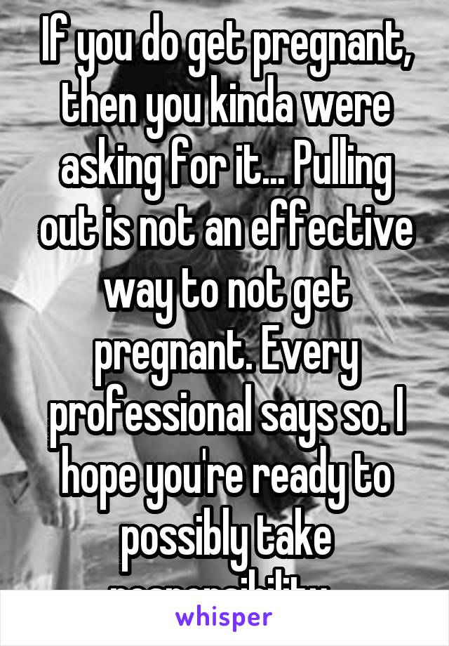 If you do get pregnant, then you kinda were asking for it... Pulling out is not an effective way to not get pregnant. Every professional says so. I hope you're ready to possibly take responsibility. 