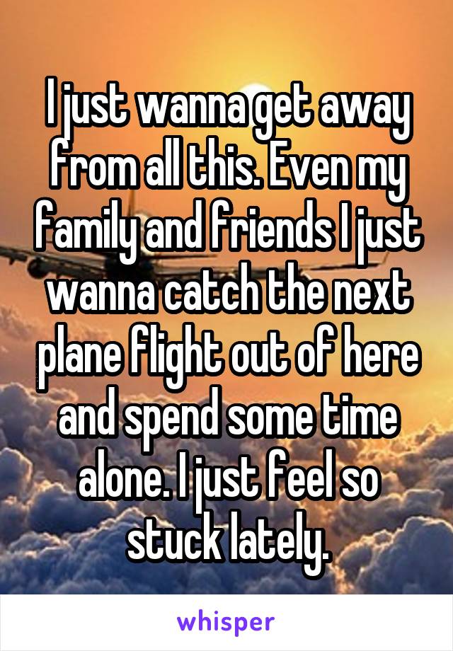 I just wanna get away from all this. Even my family and friends I just wanna catch the next plane flight out of here and spend some time alone. I just feel so stuck lately.