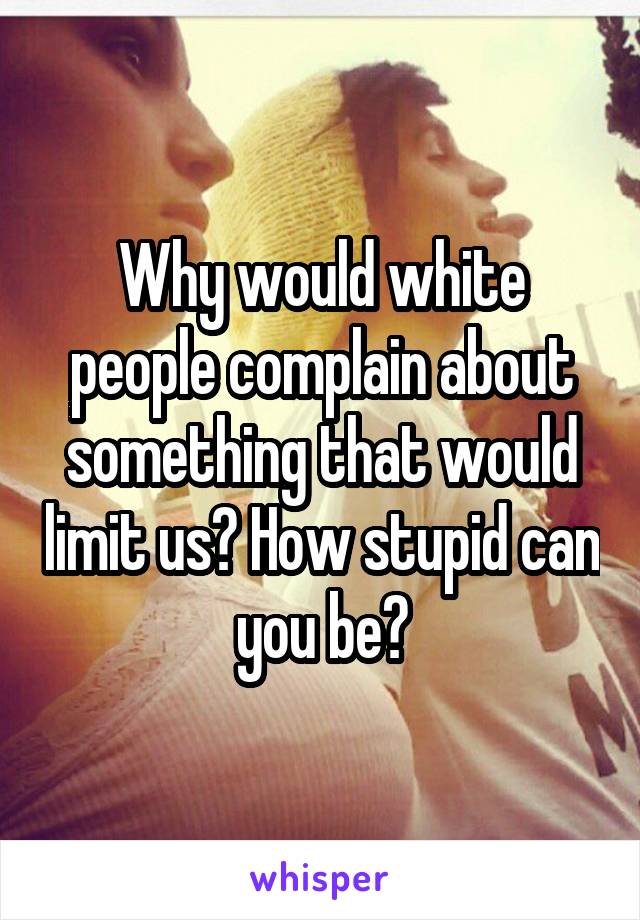 Why would white people complain about something that would limit us? How stupid can you be?