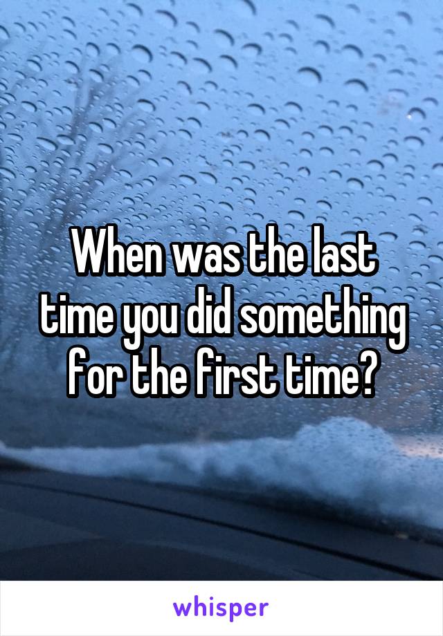 When was the last time you did something for the first time?