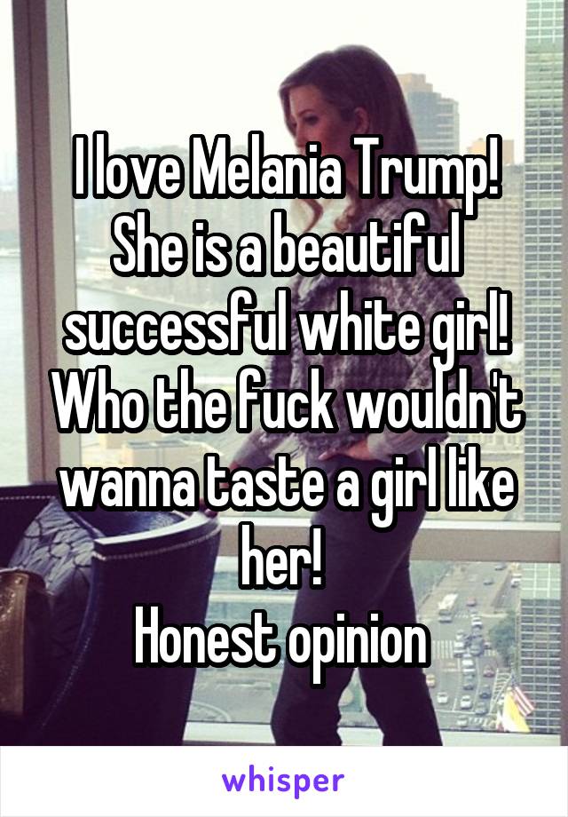 I love Melania Trump! She is a beautiful successful white girl! Who the fuck wouldn't wanna taste a girl like her! 
Honest opinion 