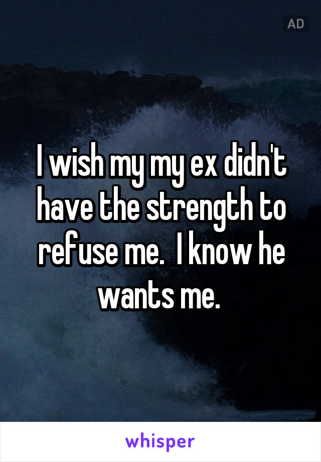 I wish my my ex didn't have the strength to refuse me.  I know he wants me. 