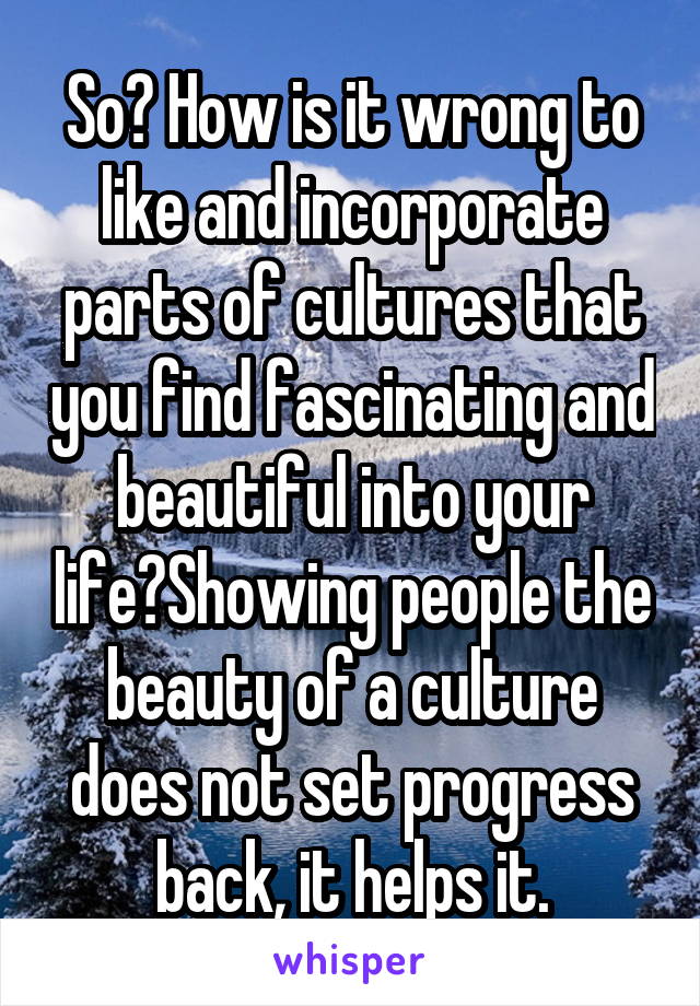 So? How is it wrong to like and incorporate parts of cultures that you find fascinating and beautiful into your life?Showing people the beauty of a culture does not set progress back, it helps it.