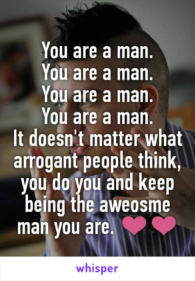 You are a man.
You are a man.
You are a man.
You are a man.
It doesn't matter what arrogant people think, you do you and keep being the aweosme man you are. ❤❤