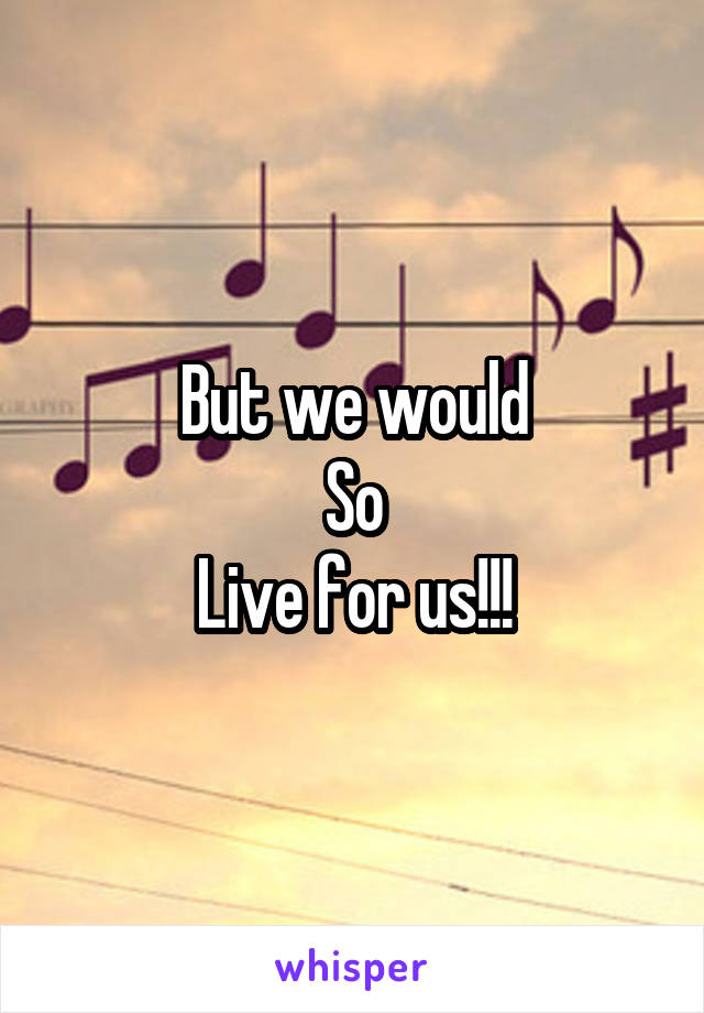 But we would
So
Live for us!!!