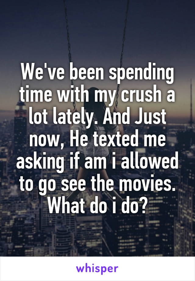 We've been spending time with my crush a lot lately. And Just now, He texted me asking if am i allowed to go see the movies. What do i do?