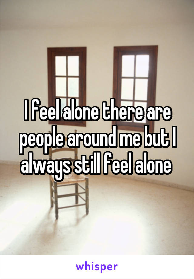 I feel alone there are people around me but I always still feel alone 