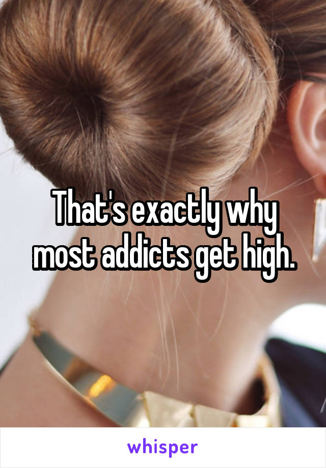 That's exactly why most addicts get high.