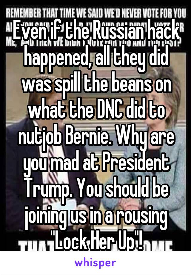 Even if the Russian hack happened, all they did was spill the beans on what the DNC did to nutjob Bernie. Why are you mad at President Trump. You should be joining us in a rousing "Lock Her Up"!