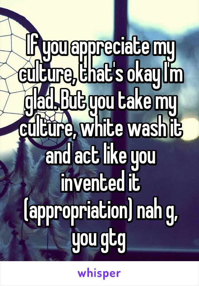 If you appreciate my culture, that's okay I'm glad. But you take my culture, white wash it and act like you invented it (appropriation) nah g, you gtg 