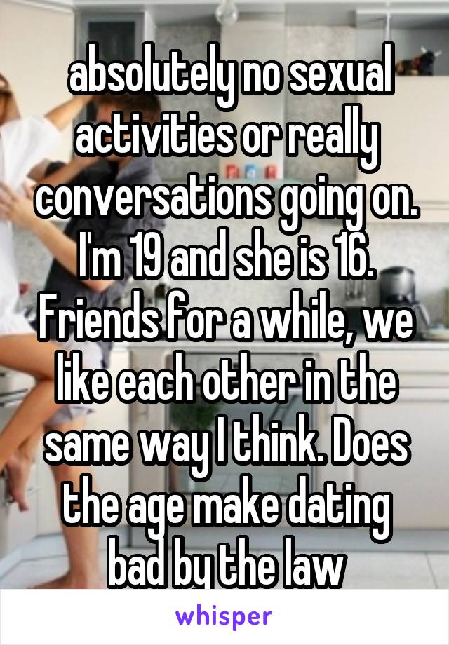  absolutely no sexual activities or really conversations going on.
I'm 19 and she is 16. Friends for a while, we like each other in the same way I think. Does the age make dating bad by the law