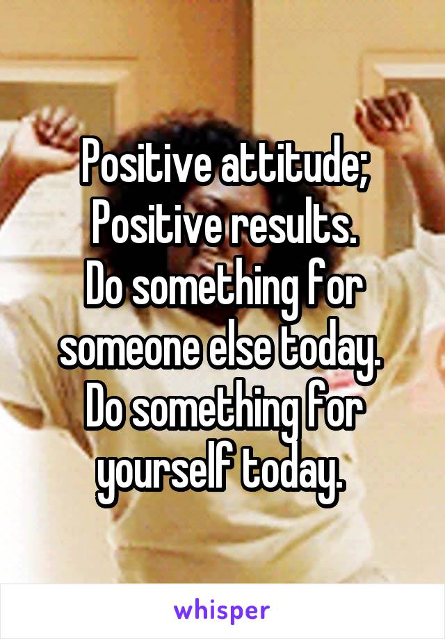 Positive attitude;
Positive results.
Do something for someone else today. 
Do something for yourself today. 