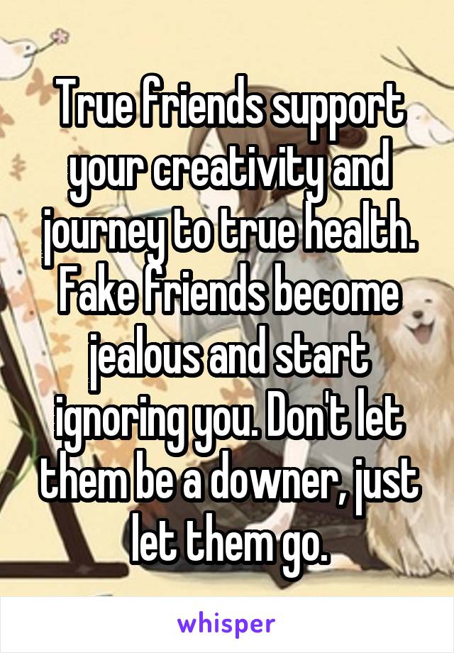 True friends support your creativity and journey to true health. Fake friends become jealous and start ignoring you. Don't let them be a downer, just let them go.