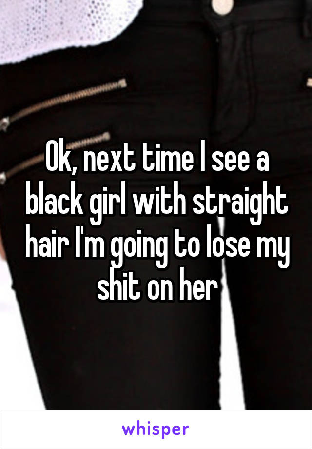 Ok, next time I see a black girl with straight hair I'm going to lose my shit on her