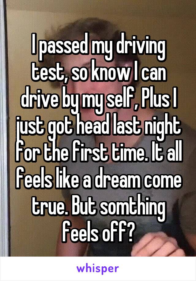 I passed my driving test, so know I can drive by my self, Plus I just got head last night for the first time. It all feels like a dream come true. But somthing feels off?