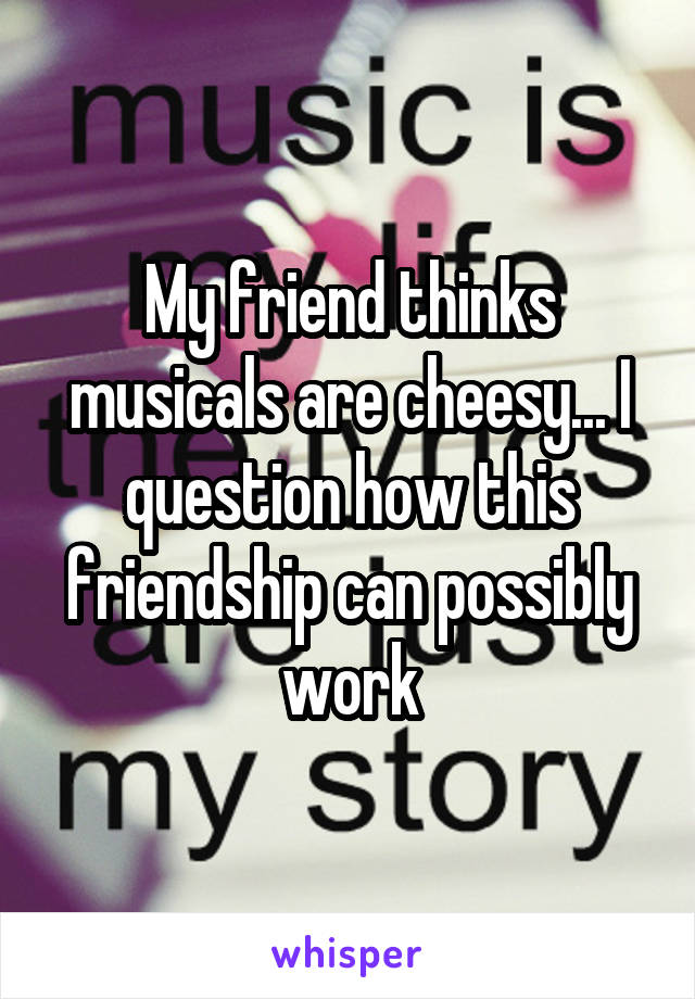 My friend thinks musicals are cheesy... I question how this friendship can possibly work