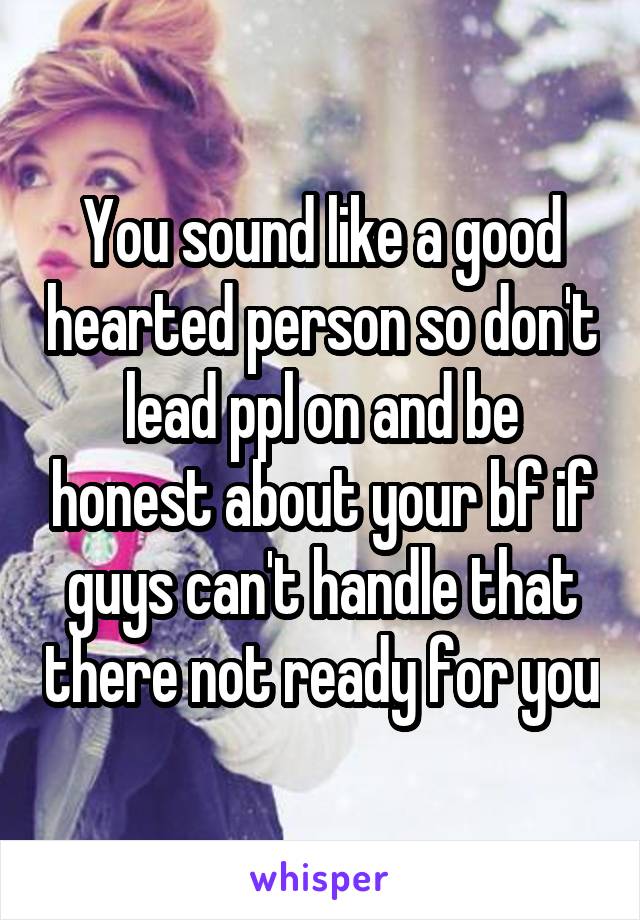 You sound like a good hearted person so don't lead ppl on and be honest about your bf if guys can't handle that there not ready for you