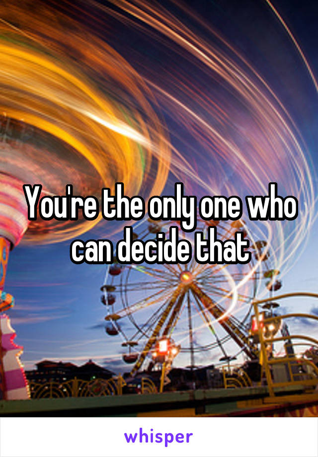 You're the only one who can decide that