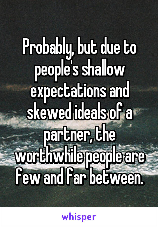 Probably, but due to people's shallow expectations and skewed ideals of a partner, the worthwhile people are few and far between.