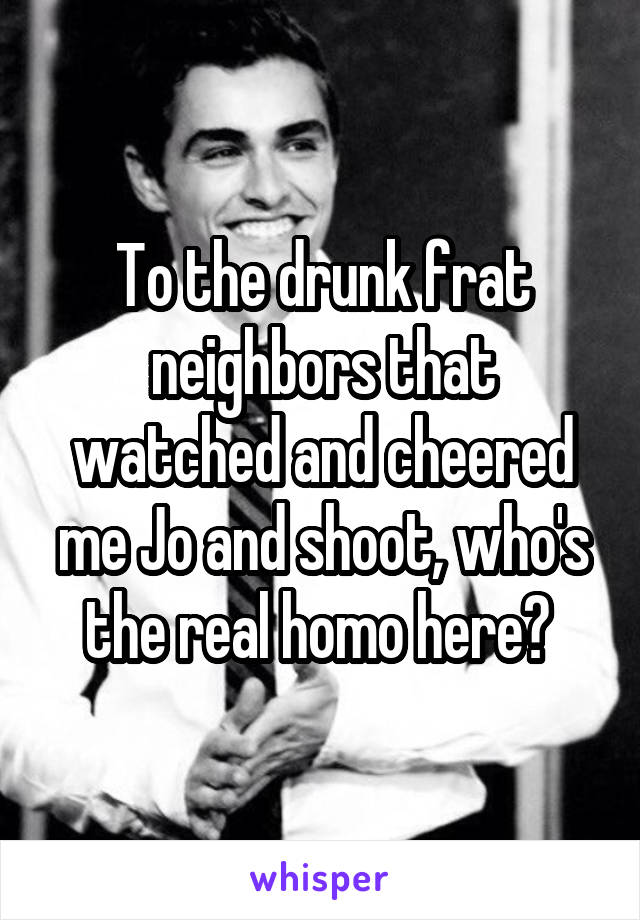 To the drunk frat neighbors that watched and cheered me Jo and shoot, who's the real homo here? 