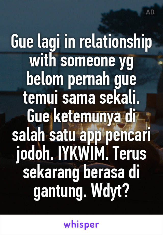 Gue lagi in relationship with someone yg belom pernah gue temui sama sekali. Gue ketemunya di salah satu app pencari jodoh. IYKWIM. Terus sekarang berasa di gantung. Wdyt?