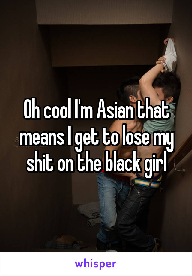 Oh cool I'm Asian that means I get to lose my shit on the black girl