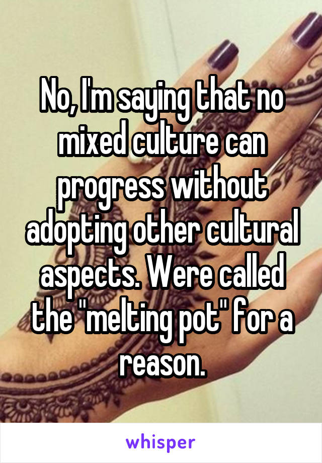 No, I'm saying that no mixed culture can progress without adopting other cultural aspects. Were called the "melting pot" for a reason.