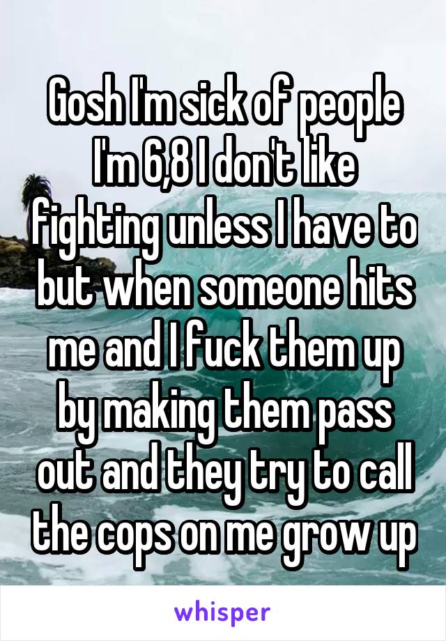 Gosh I'm sick of people I'm 6,8 I don't like fighting unless I have to but when someone hits me and I fuck them up by making them pass out and they try to call the cops on me grow up