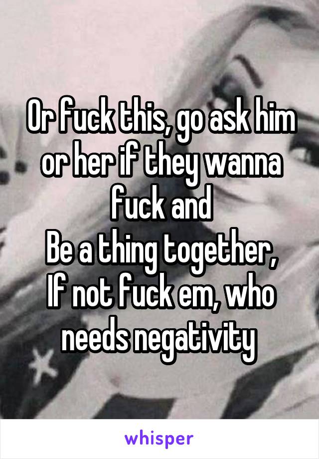 Or fuck this, go ask him or her if they wanna fuck and
Be a thing together,
If not fuck em, who needs negativity 